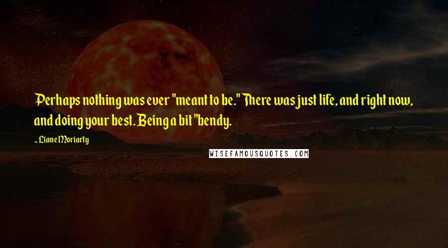 Liane Moriarty Quotes: Perhaps nothing was ever "meant to be." There was just life, and right now, and doing your best. Being a bit "bendy.