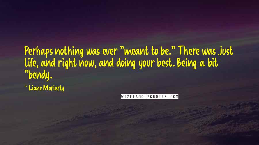 Liane Moriarty Quotes: Perhaps nothing was ever "meant to be." There was just life, and right now, and doing your best. Being a bit "bendy.
