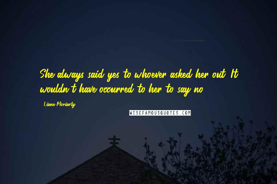 Liane Moriarty Quotes: She always said yes to whoever asked her out. It wouldn't have occurred to her to say no.