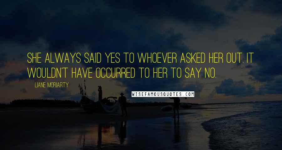 Liane Moriarty Quotes: She always said yes to whoever asked her out. It wouldn't have occurred to her to say no.