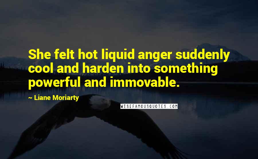 Liane Moriarty Quotes: She felt hot liquid anger suddenly cool and harden into something powerful and immovable.