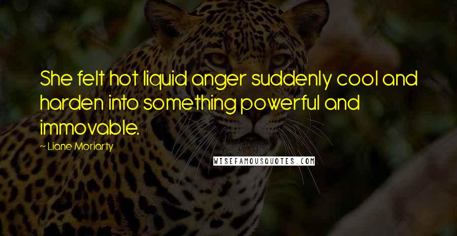 Liane Moriarty Quotes: She felt hot liquid anger suddenly cool and harden into something powerful and immovable.