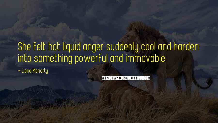 Liane Moriarty Quotes: She felt hot liquid anger suddenly cool and harden into something powerful and immovable.