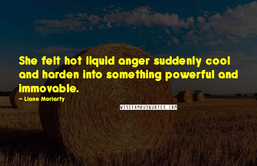 Liane Moriarty Quotes: She felt hot liquid anger suddenly cool and harden into something powerful and immovable.