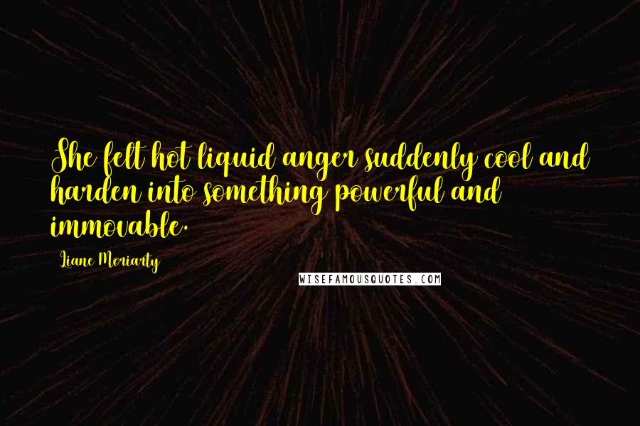 Liane Moriarty Quotes: She felt hot liquid anger suddenly cool and harden into something powerful and immovable.