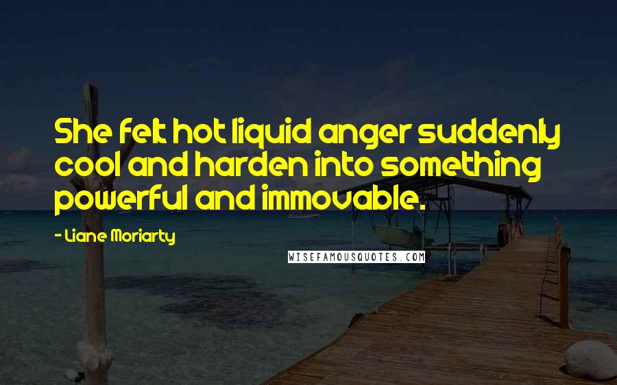 Liane Moriarty Quotes: She felt hot liquid anger suddenly cool and harden into something powerful and immovable.