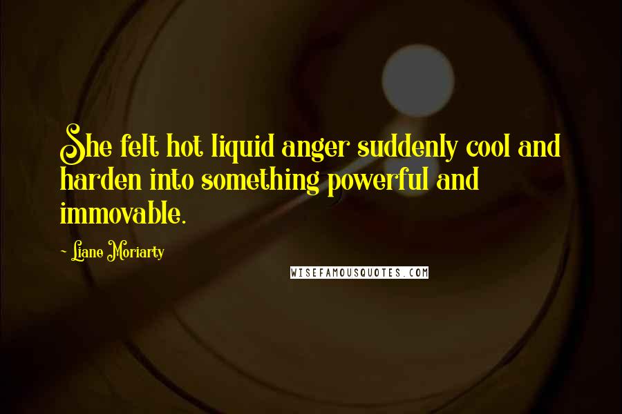 Liane Moriarty Quotes: She felt hot liquid anger suddenly cool and harden into something powerful and immovable.