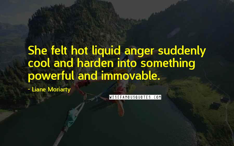 Liane Moriarty Quotes: She felt hot liquid anger suddenly cool and harden into something powerful and immovable.