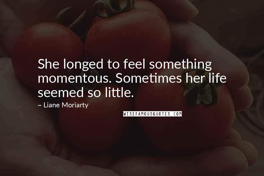 Liane Moriarty Quotes: She longed to feel something momentous. Sometimes her life seemed so little.