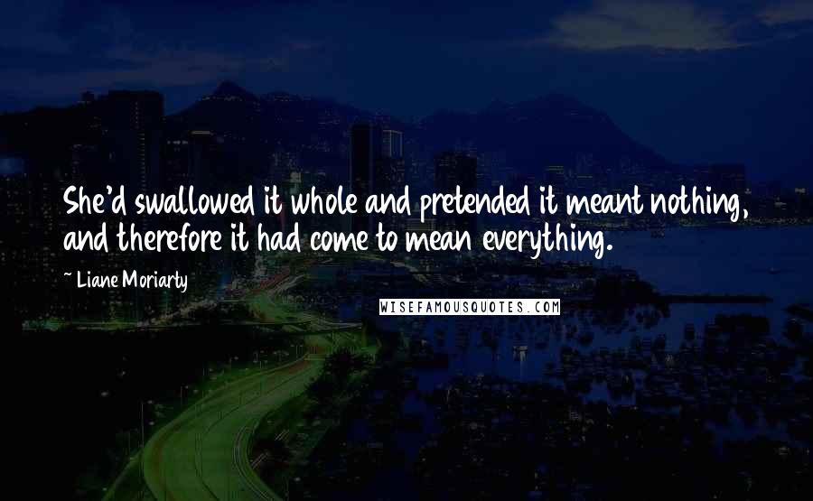 Liane Moriarty Quotes: She'd swallowed it whole and pretended it meant nothing, and therefore it had come to mean everything.