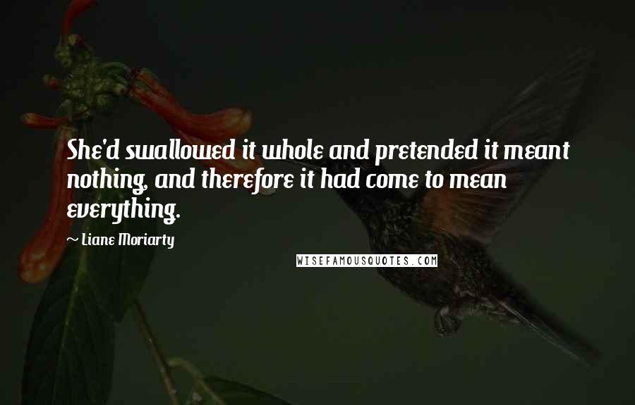 Liane Moriarty Quotes: She'd swallowed it whole and pretended it meant nothing, and therefore it had come to mean everything.