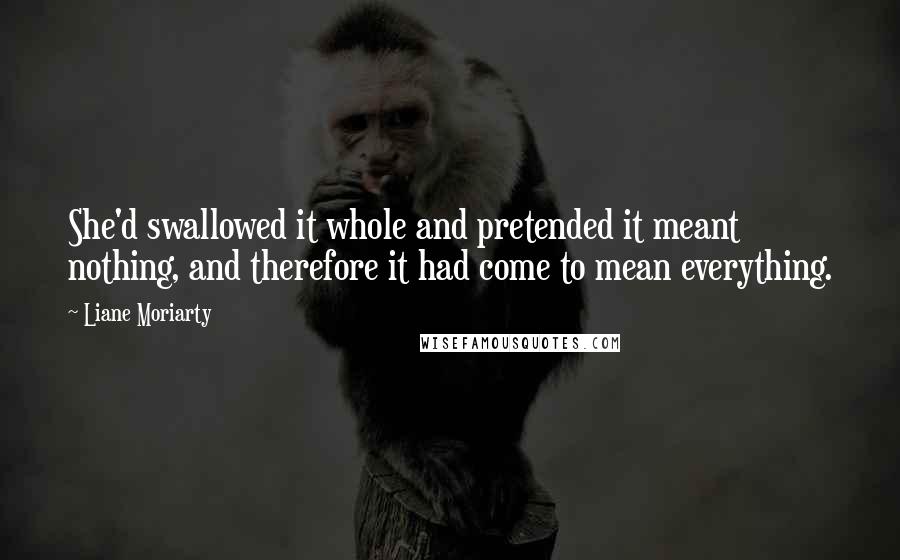 Liane Moriarty Quotes: She'd swallowed it whole and pretended it meant nothing, and therefore it had come to mean everything.