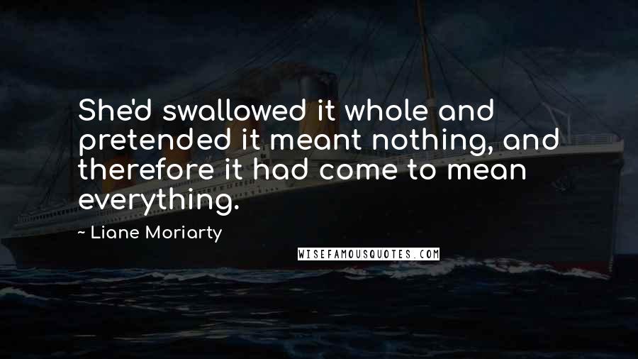 Liane Moriarty Quotes: She'd swallowed it whole and pretended it meant nothing, and therefore it had come to mean everything.