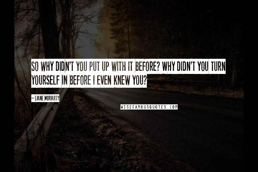 Liane Moriarty Quotes: So why didn't you put up with it before? Why didn't you turn yourself in before I even knew you?