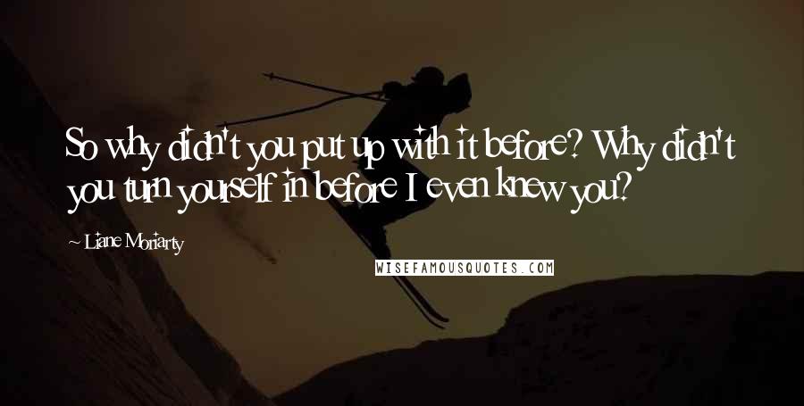 Liane Moriarty Quotes: So why didn't you put up with it before? Why didn't you turn yourself in before I even knew you?