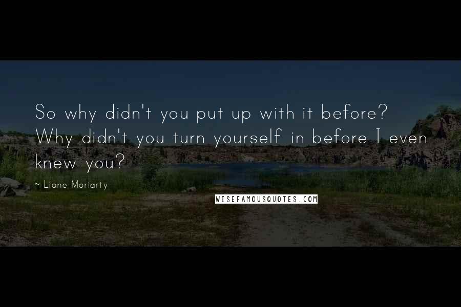 Liane Moriarty Quotes: So why didn't you put up with it before? Why didn't you turn yourself in before I even knew you?