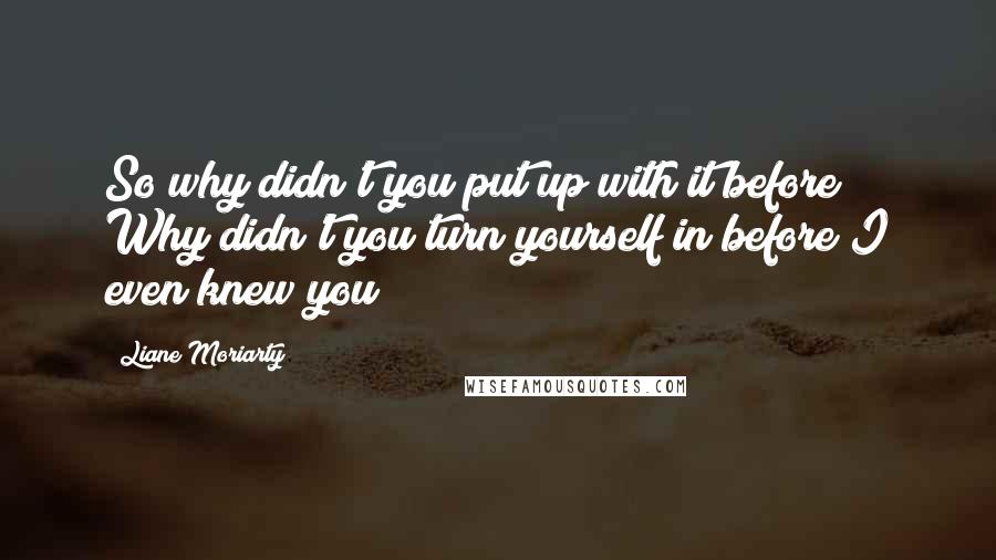 Liane Moriarty Quotes: So why didn't you put up with it before? Why didn't you turn yourself in before I even knew you?