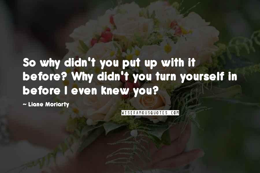Liane Moriarty Quotes: So why didn't you put up with it before? Why didn't you turn yourself in before I even knew you?
