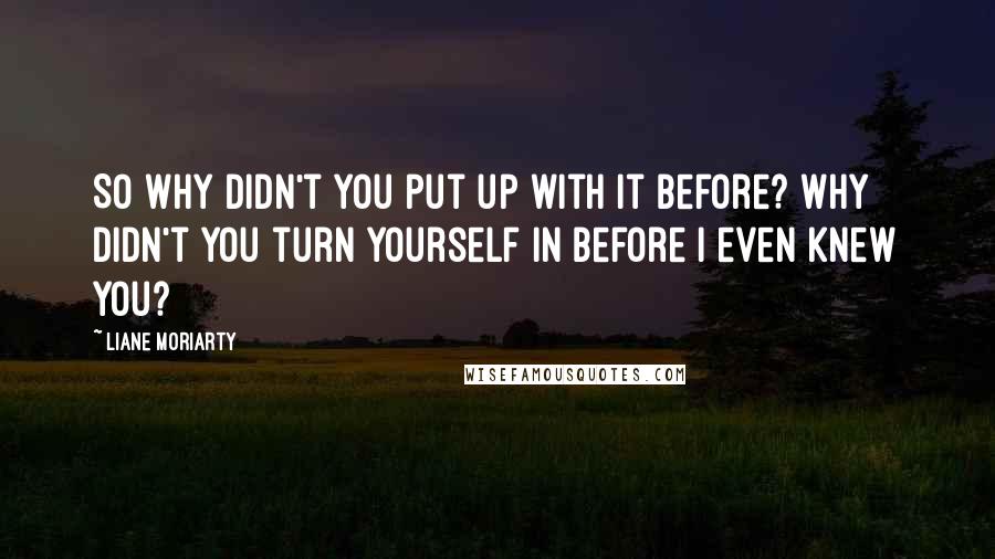 Liane Moriarty Quotes: So why didn't you put up with it before? Why didn't you turn yourself in before I even knew you?