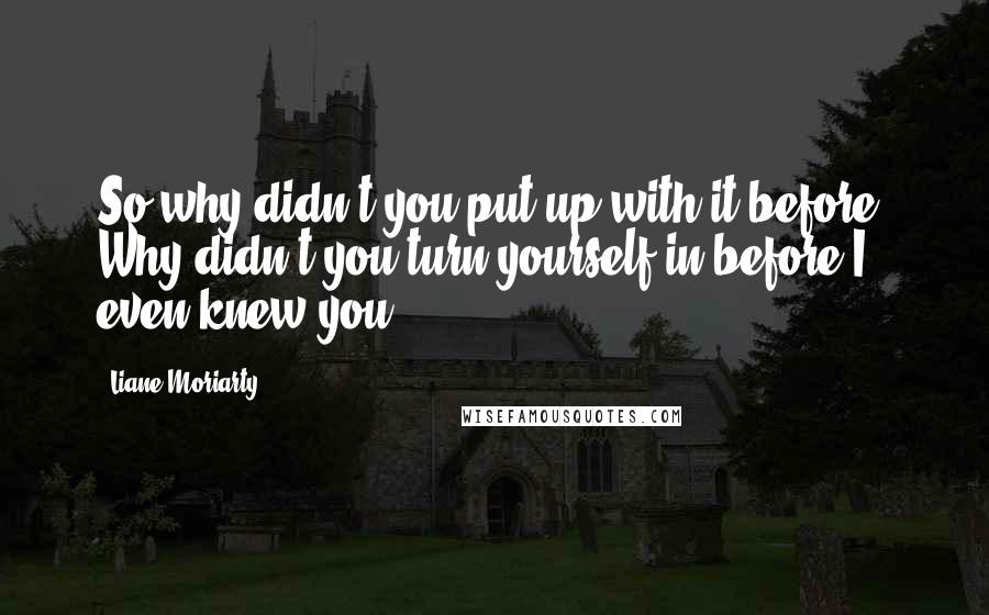 Liane Moriarty Quotes: So why didn't you put up with it before? Why didn't you turn yourself in before I even knew you?