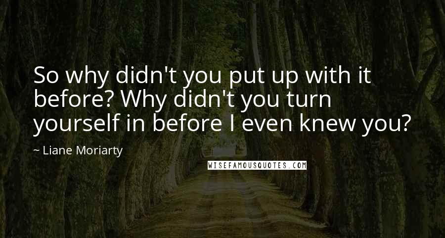 Liane Moriarty Quotes: So why didn't you put up with it before? Why didn't you turn yourself in before I even knew you?