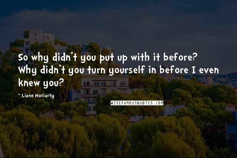 Liane Moriarty Quotes: So why didn't you put up with it before? Why didn't you turn yourself in before I even knew you?