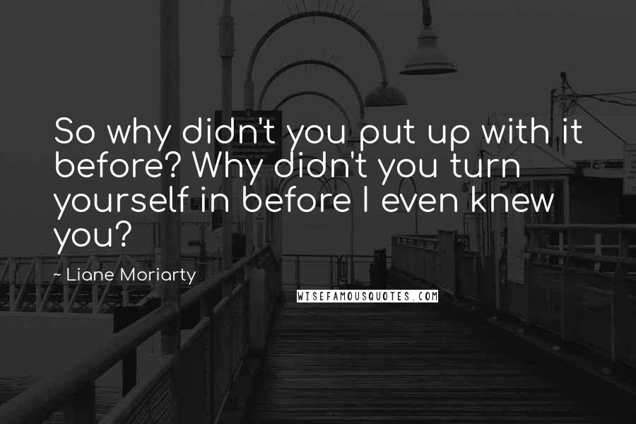 Liane Moriarty Quotes: So why didn't you put up with it before? Why didn't you turn yourself in before I even knew you?