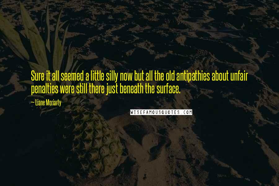 Liane Moriarty Quotes: Sure it all seemed a little silly now but all the old antipathies about unfair penalties were still there just beneath the surface.