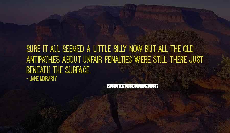 Liane Moriarty Quotes: Sure it all seemed a little silly now but all the old antipathies about unfair penalties were still there just beneath the surface.