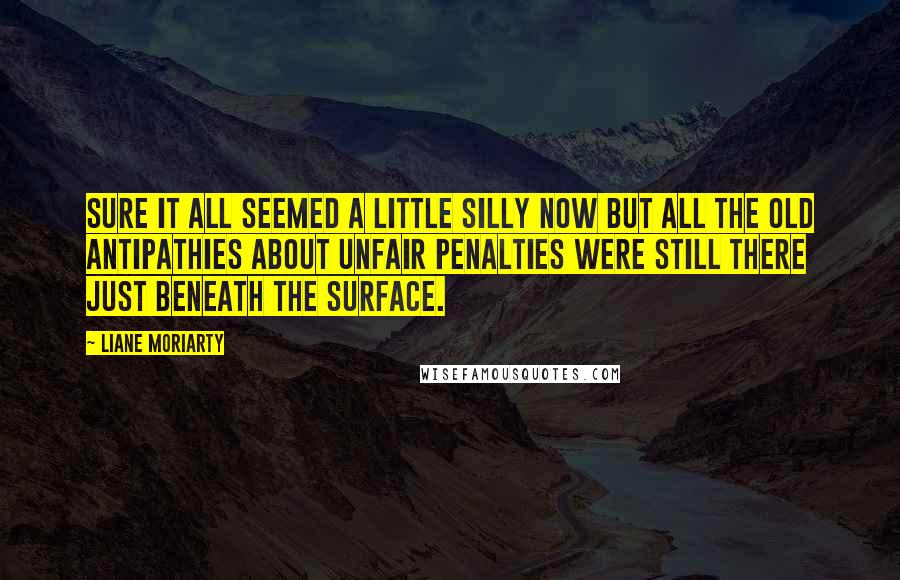 Liane Moriarty Quotes: Sure it all seemed a little silly now but all the old antipathies about unfair penalties were still there just beneath the surface.