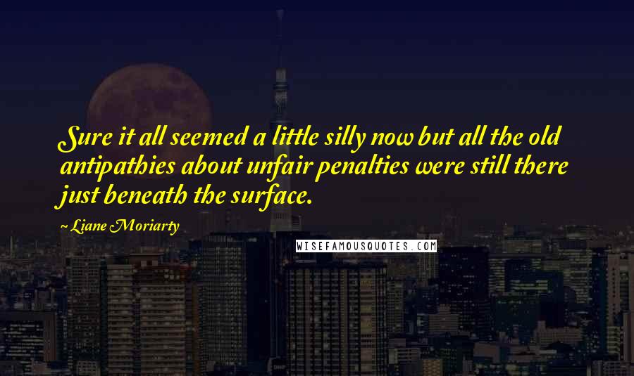 Liane Moriarty Quotes: Sure it all seemed a little silly now but all the old antipathies about unfair penalties were still there just beneath the surface.