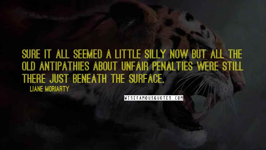 Liane Moriarty Quotes: Sure it all seemed a little silly now but all the old antipathies about unfair penalties were still there just beneath the surface.