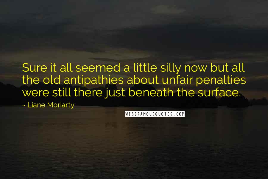 Liane Moriarty Quotes: Sure it all seemed a little silly now but all the old antipathies about unfair penalties were still there just beneath the surface.