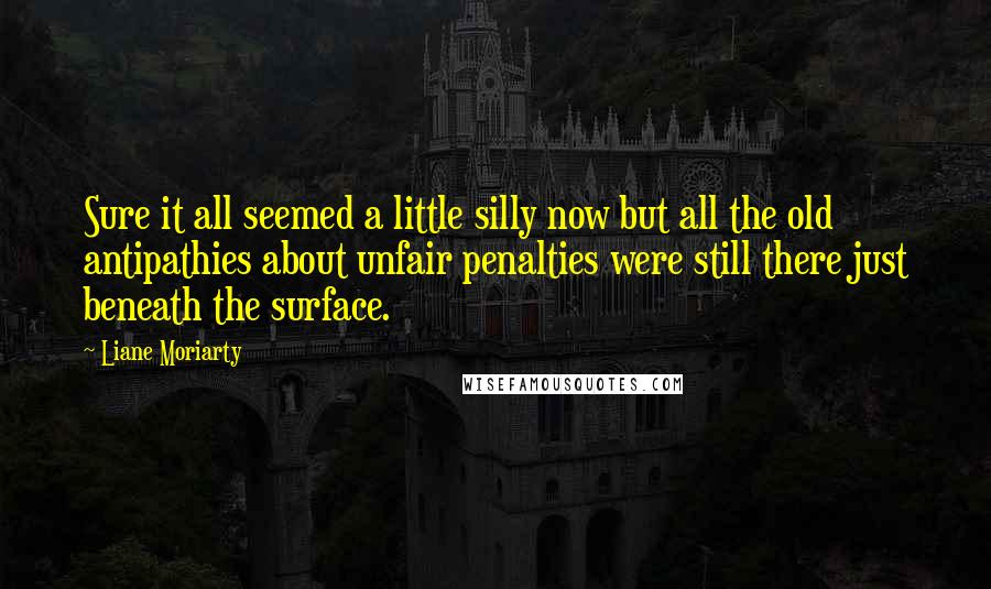 Liane Moriarty Quotes: Sure it all seemed a little silly now but all the old antipathies about unfair penalties were still there just beneath the surface.