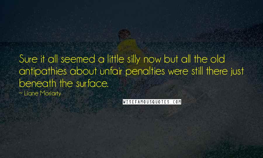 Liane Moriarty Quotes: Sure it all seemed a little silly now but all the old antipathies about unfair penalties were still there just beneath the surface.