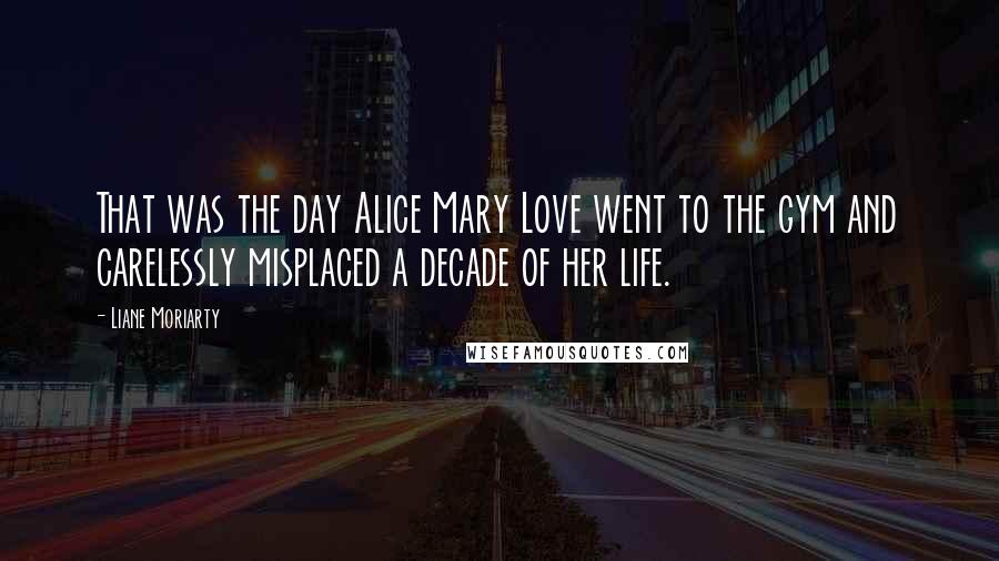 Liane Moriarty Quotes: That was the day Alice Mary Love went to the gym and carelessly misplaced a decade of her life.