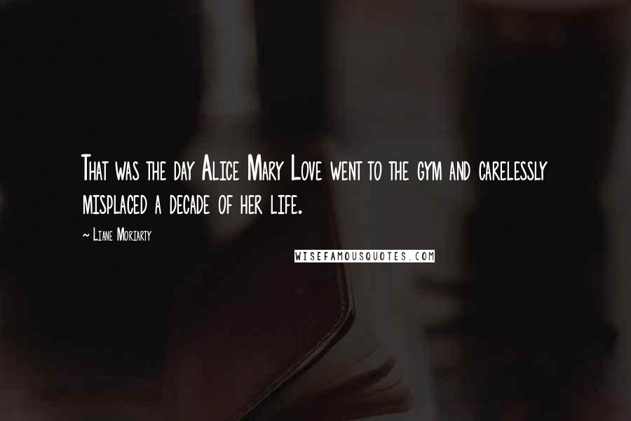 Liane Moriarty Quotes: That was the day Alice Mary Love went to the gym and carelessly misplaced a decade of her life.