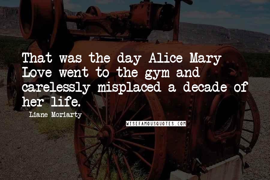 Liane Moriarty Quotes: That was the day Alice Mary Love went to the gym and carelessly misplaced a decade of her life.