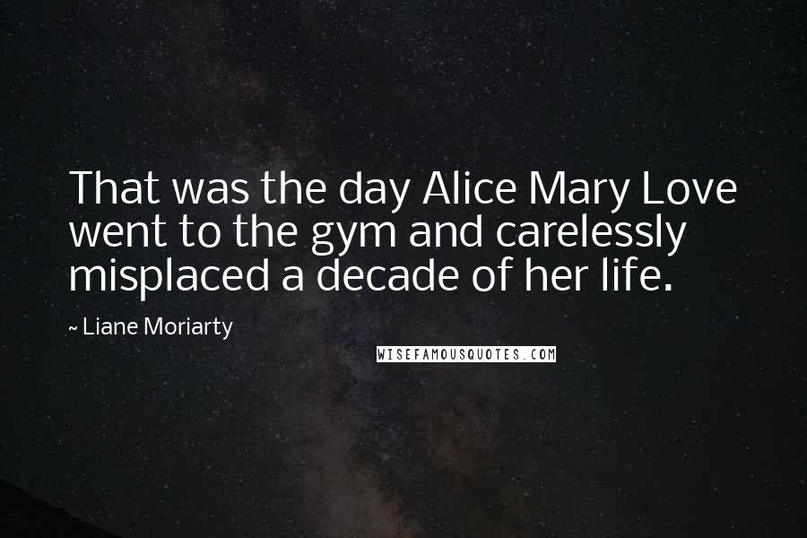 Liane Moriarty Quotes: That was the day Alice Mary Love went to the gym and carelessly misplaced a decade of her life.