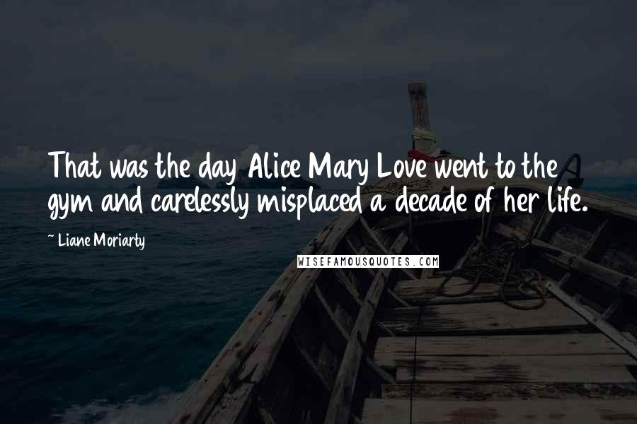 Liane Moriarty Quotes: That was the day Alice Mary Love went to the gym and carelessly misplaced a decade of her life.