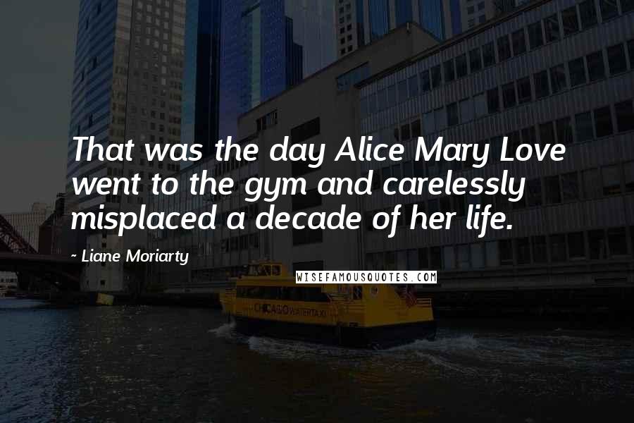 Liane Moriarty Quotes: That was the day Alice Mary Love went to the gym and carelessly misplaced a decade of her life.