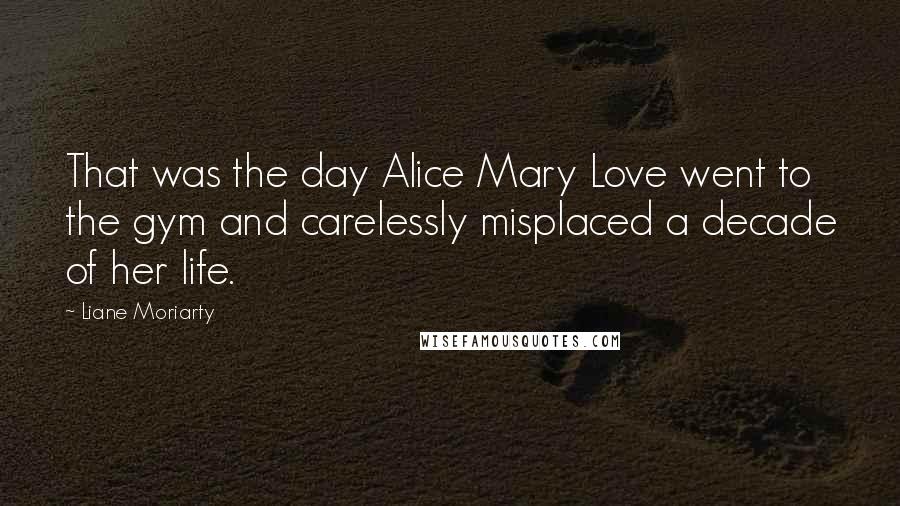 Liane Moriarty Quotes: That was the day Alice Mary Love went to the gym and carelessly misplaced a decade of her life.