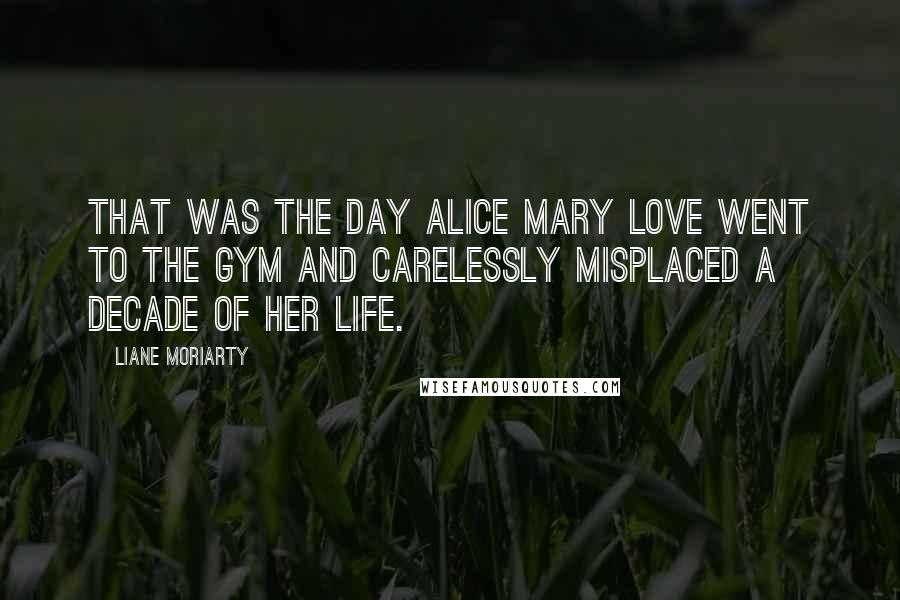 Liane Moriarty Quotes: That was the day Alice Mary Love went to the gym and carelessly misplaced a decade of her life.