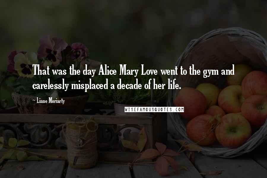 Liane Moriarty Quotes: That was the day Alice Mary Love went to the gym and carelessly misplaced a decade of her life.