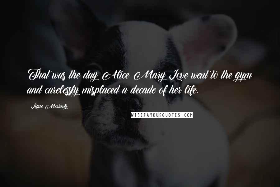 Liane Moriarty Quotes: That was the day Alice Mary Love went to the gym and carelessly misplaced a decade of her life.