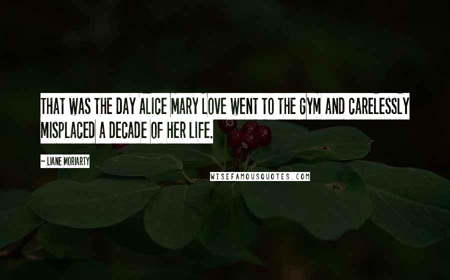 Liane Moriarty Quotes: That was the day Alice Mary Love went to the gym and carelessly misplaced a decade of her life.