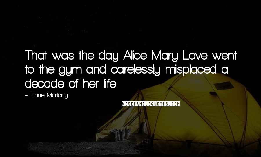 Liane Moriarty Quotes: That was the day Alice Mary Love went to the gym and carelessly misplaced a decade of her life.