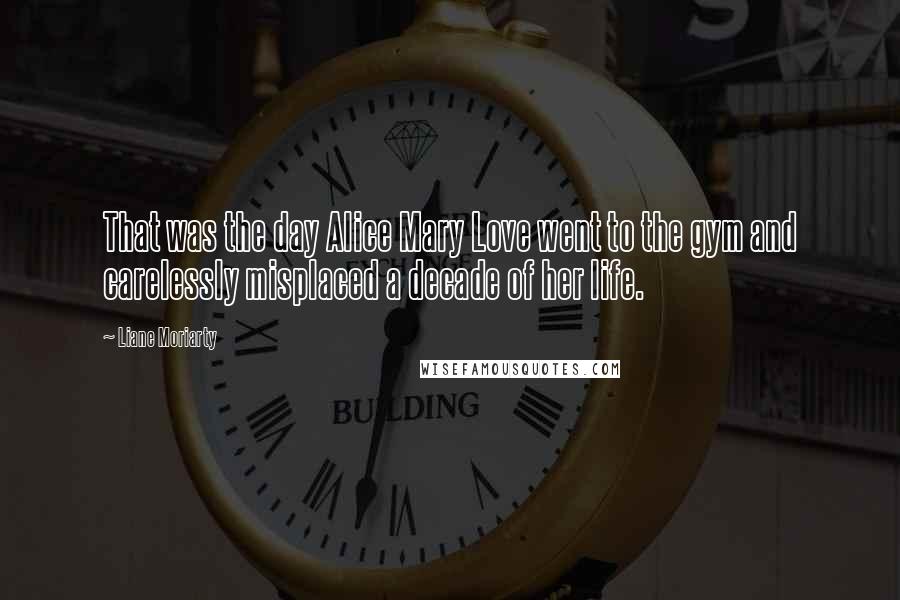 Liane Moriarty Quotes: That was the day Alice Mary Love went to the gym and carelessly misplaced a decade of her life.