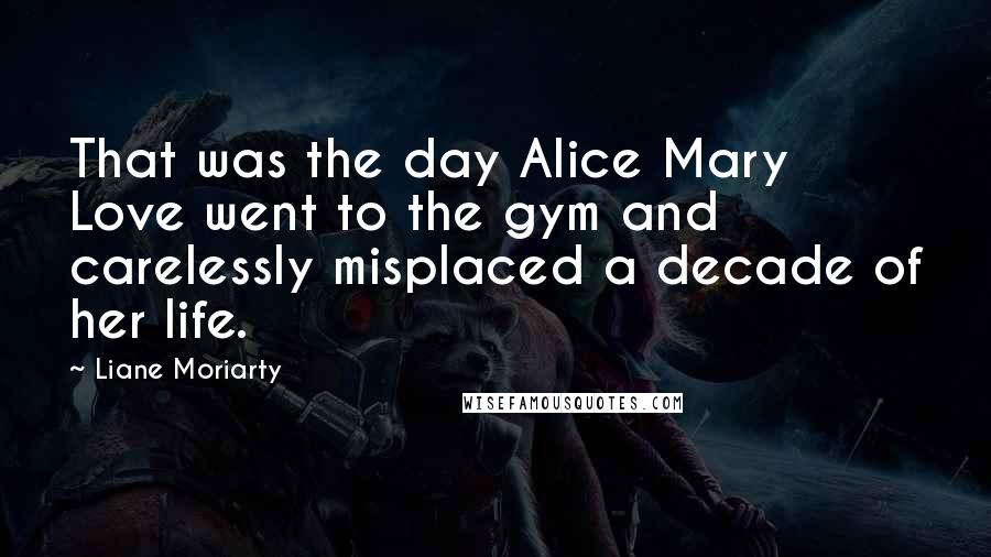 Liane Moriarty Quotes: That was the day Alice Mary Love went to the gym and carelessly misplaced a decade of her life.