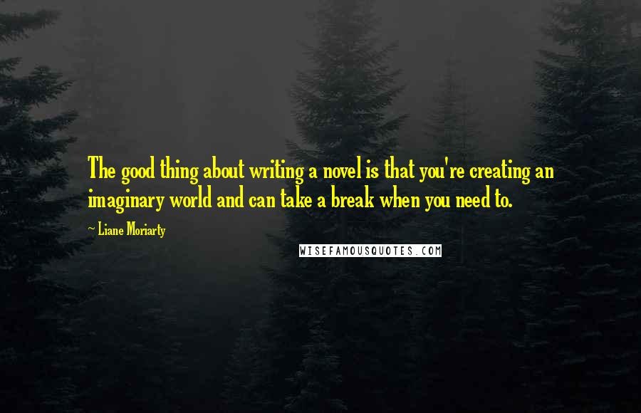 Liane Moriarty Quotes: The good thing about writing a novel is that you're creating an imaginary world and can take a break when you need to.